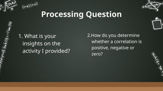 2.How do you determine
whether a correlation is
positive, negative or
zero?
1. What is your
insights on the
activity I provided?
Processing Question
 