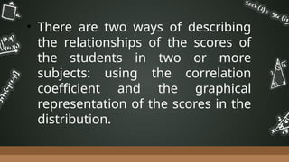 • There are two ways of describing
the relationships of the scores of
the students in two or more
subjects: using the correlation
coefficient and the graphical
representation of the scores in the
distribution.
 