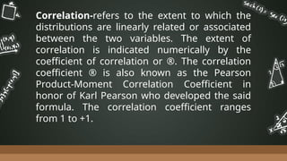 Correlation-refers to the extent to which the
distributions are linearly related or associated
between the two variables. The extent of
correlation is indicated numerically by the
coefficient of correlation or ®. The correlation
coefficient ® is also known as the Pearson
Product-Moment Correlation Coefficient in
honor of Karl Pearson who developed the said
formula. The correlation coefficient ranges
from 1 to +1.
 