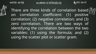 • There are three kinds of correlation based
on correlation coefficient: (1) positive
correlation; (2) negative correlation; and (3)
zero correlation. There are two ways of
identifying the correlation between the two
variables: (1) using the formula; and (2)
using the scatter plot or scatter gram.
 