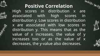 Positive Correlation
• High scores in distribution x are
associated with high scores in
distribution y. Low scores in distribution
x are associated with low scores in
distribution y. This means that as the
value of x increases, the value of y
increases too or as the value of x
decreases, the y-value also decreases.
 