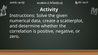 Activity
Instructions: Solve the given
numerical data, create a scatterplot,
and determine whether the
correlation is positive, negative, or
zero.
 