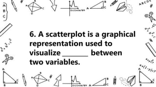 6. A scatterplot is a graphical
representation used to
visualize ________ between
two variables.
 