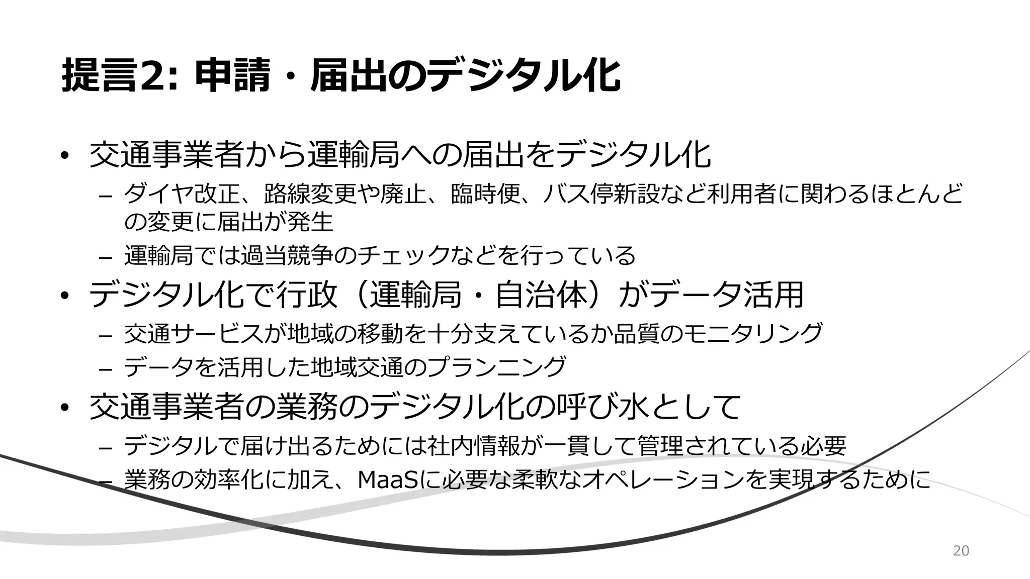 • 交通事業者から運輸局への届出をデジタル化
– ダイヤ改正、路線変更や廃止、臨時便、バス停新設など利用者に関わるほとんど
の変更に届出が発生
– 運輸局では過当競争のチェックなどを行っている
• デジタル化で行政（運輸局・自治体）がデータ活用
– 交通サービスが地域の移動を十分支えているか品質のモニタリング
– データを活用した地域交通のプランニング
• 交通事業者の業務のデジタル化の呼び水として
– デジタルで届け出るためには社内情報が一貫して管理されている必要
– 業務の効率化に加え、MaaSに必要な柔軟なオペレーションを実現するために
提言2: 申請・届出のデジタル化
20
 