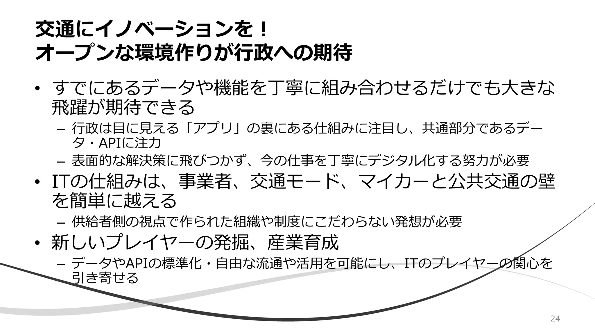 • すでにあるデータや機能を丁寧に組み合わせるだけでも大きな
飛躍が期待できる
– 行政は目に見える「アプリ」の裏にある仕組みに注目し、共通部分であるデー
タ・APIに注力
– 表面的な解決策に飛びつかず、今の仕事を丁寧にデジタル化する努力が必要
• ITの仕組みは、事業者、交通モード、マイカーと公共交通の壁
を簡単に越える
– 供給者側の視点で作られた組織や制度にこだわらない発想が必要
• 新しいプレイヤーの発掘、産業育成
– データやAPIの標準化・自由な流通や活用を可能にし、ITのプレイヤーの関心を
引き寄せる
交通にイノベーションを！
オープンな環境作りが行政への期待
24
 