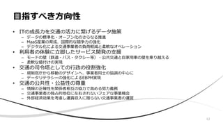 • ITの成長力を交通の活力に繋げるデータ施策
– データの標準化・オープン化のさらなる推進
– MaaS産業の育成、国際的な競争力の強化
– デジタル化による交通事業者の負荷軽減と柔軟なオペレーション
• 利用者の体験に立脚したサービス開発の支援
– モードの壁（鉄道・バス・タクシー等）・公共交通と自家用車の壁を乗り越える
– 柔軟な値付けの実現
• 交通の司令塔としての行政の役割強化
– 規制官庁から移動のデザインへ、事業者同士の協調の中心に
– データリテラシーの強化によるEBPM実現
• 交通の公共性・公益性の尊重
– 情報の正確性を関係者相互の協力で高める努力義務
– 交通事業者の独占的地位に左右されないフェアな事業機会
– 外部経済効果を考慮し運賃収入に限らない交通事業者の運営
目指すべき方向性
12
 