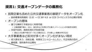 16
• 民間企業も含めた公共交通事業者の基礎データをオープン化
– 政府標準利用規約（2.0）= CC BY 4.0 or CC0 ライセンスでの公開が原則
• オープンの意味
– 誰でも無料で手続きなく利用可能
• 企業規模や個人・法人、国内外などを問わず交通イノベーションの可能性を探究
– 手段や目的、商用を問わず利用可能
• 過去との比較や他のデータとの融合など、ITの新しい挑戦を呼び込む
• 大手事業者ほど反対が多くオープン化がまない現状
– 収入源を失う、自前主義、利用をコントロールしたい、不正利用の恐れ
– 最低限、契約条件の公開を
提言1: 交通オープンデータの義務化
 