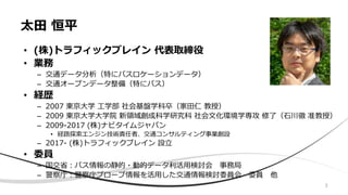 太田 恒平
• (株)トラフィックブレイン 代表取締役
• 業務
– 交通データ分析（特にバスロケーションデータ）
– 交通オープンデータ整備（特にバス）
• 経歴
– 2007 東京大学 工学部 社会基盤学科卒（家田仁 教授）
– 2009 東京大学大学院 新領域創成科学研究科 社会文化環境学専攻 修了（石川徹 准教授）
– 2009-2017 (株)ナビタイムジャパン
• 経路探索エンジン技術責任者、交通コンサルティング事業創設
– 2017- (株)トラフィックブレイン 設立
• 委員
– 国交省：バス情報の静的・動的データ利活用検討会 事務局
– 警察庁：警察庁プローブ情報を活用した交通情報検討委員会 委員 他
3
 