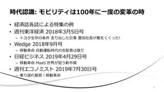 4
• 経済誌各誌による特集の例
• 週刊東洋経済 2018年3月5日号
– トヨタ生存の条件 走り出した巨象 豊田社長が腹をくくった!
• Wedge 2018年9月号
– 移動革命 自動運転時代の支配者は誰だ
• 日経ビジネス 2019年4月29日号
– 移動革命 MaaS 世界が狙う新市場
• 週刊エコノミスト 2019年7月30日号
– 乗り遅れ厳禁！移動革命
時代認識: モビリティは100年に一度の変革の時
 