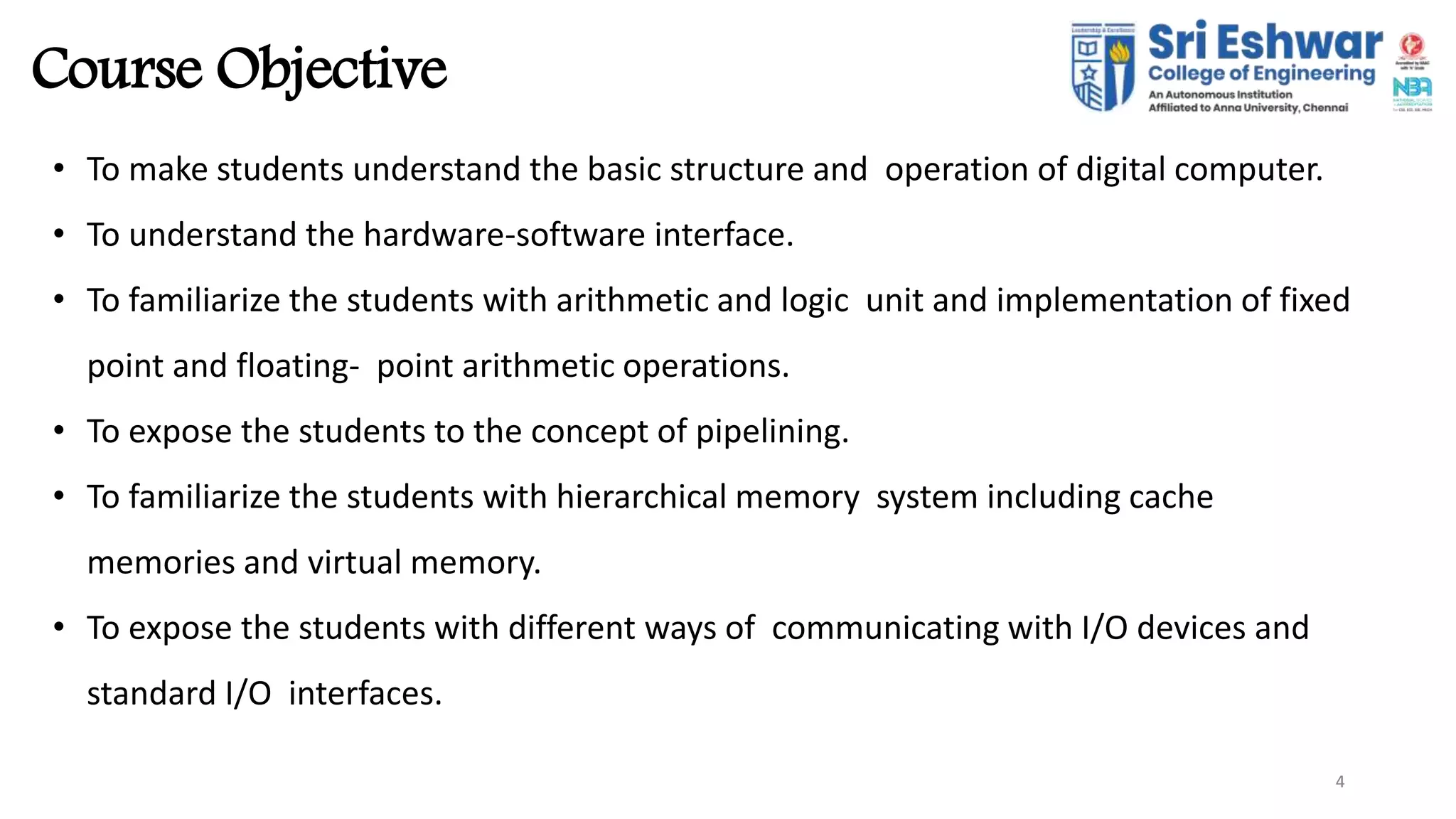 4
Course Objective
4
• To make students understand the basic structure and operation of digital computer.
• To understand the hardware-software interface.
• To familiarize the students with arithmetic and logic unit and implementation of fixed
point and floating- point arithmetic operations.
• To expose the students to the concept of pipelining.
• To familiarize the students with hierarchical memory system including cache
memories and virtual memory.
• To expose the students with different ways of communicating with I/O devices and
standard I/O interfaces.
 