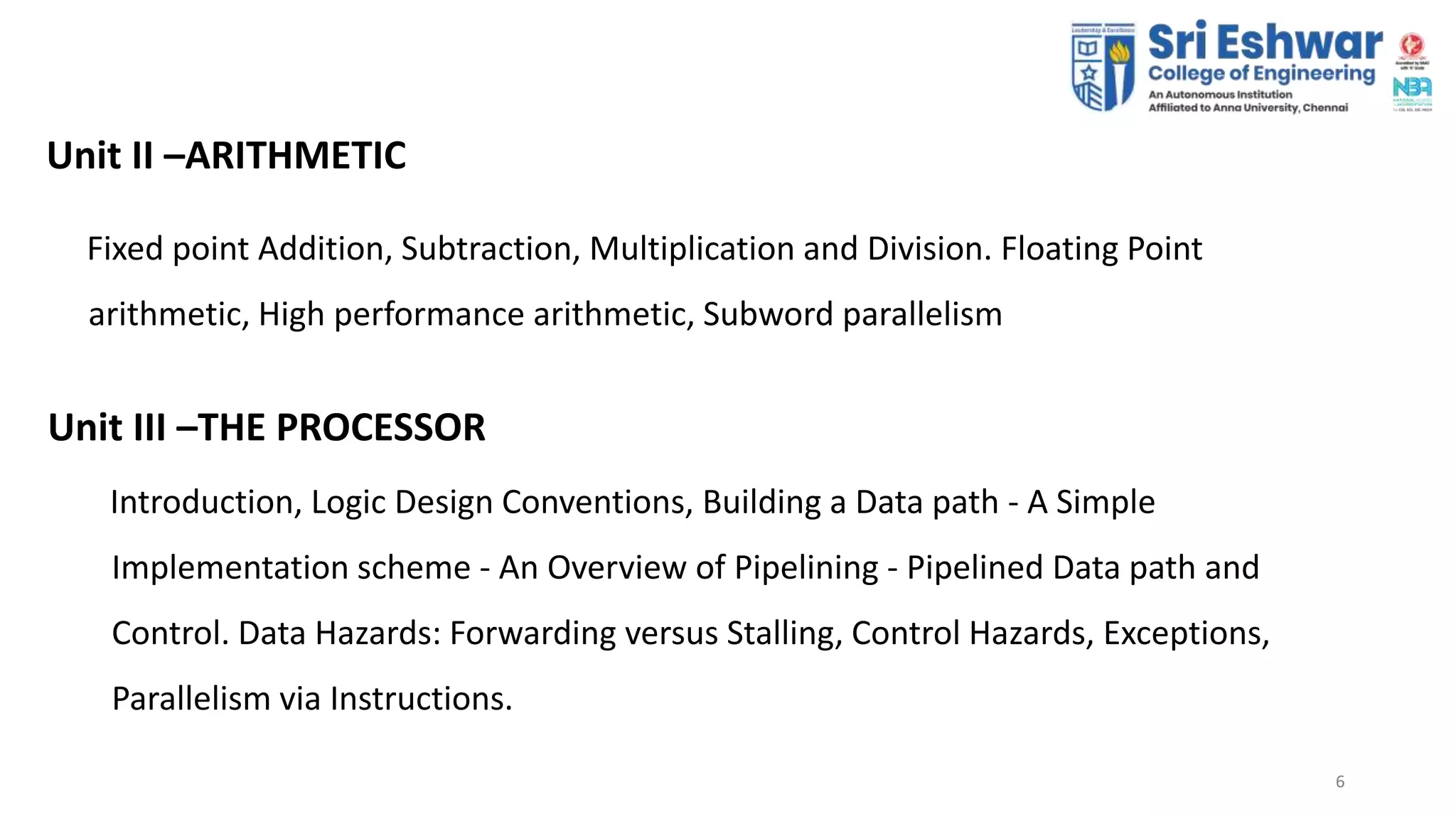 66
Unit II –ARITHMETIC
Fixed point Addition, Subtraction, Multiplication and Division. Floating Point
arithmetic, High performance arithmetic, Subword parallelism
Unit III –THE PROCESSOR
Introduction, Logic Design Conventions, Building a Data path - A Simple
Implementation scheme - An Overview of Pipelining - Pipelined Data path and
Control. Data Hazards: Forwarding versus Stalling, Control Hazards, Exceptions,
Parallelism via Instructions.
 