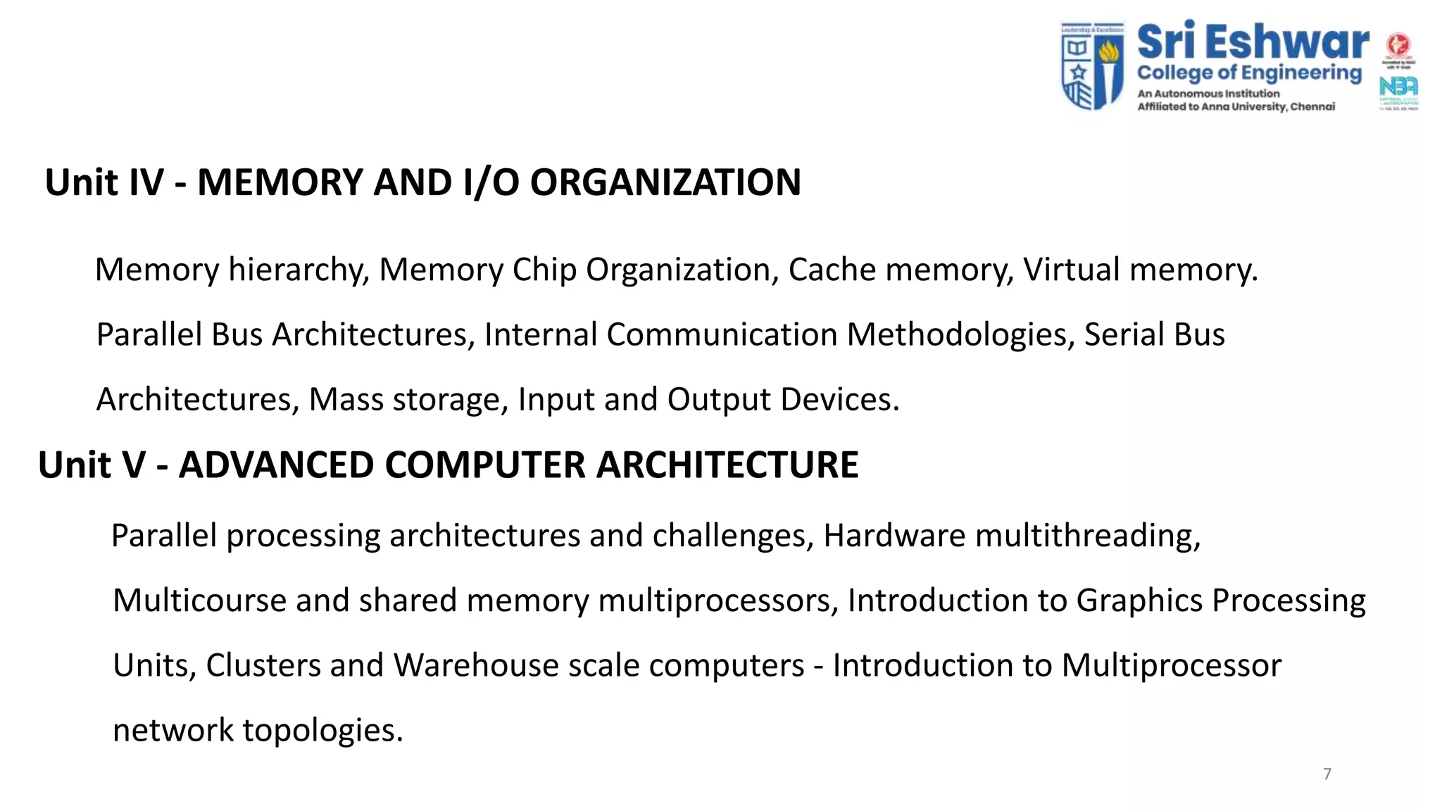 77
Unit IV - MEMORY AND I/O ORGANIZATION
Memory hierarchy, Memory Chip Organization, Cache memory, Virtual memory.
Parallel Bus Architectures, Internal Communication Methodologies, Serial Bus
Architectures, Mass storage, Input and Output Devices.
Unit V - ADVANCED COMPUTER ARCHITECTURE
Parallel processing architectures and challenges, Hardware multithreading,
Multicourse and shared memory multiprocessors, Introduction to Graphics Processing
Units, Clusters and Warehouse scale computers - Introduction to Multiprocessor
network topologies.
 