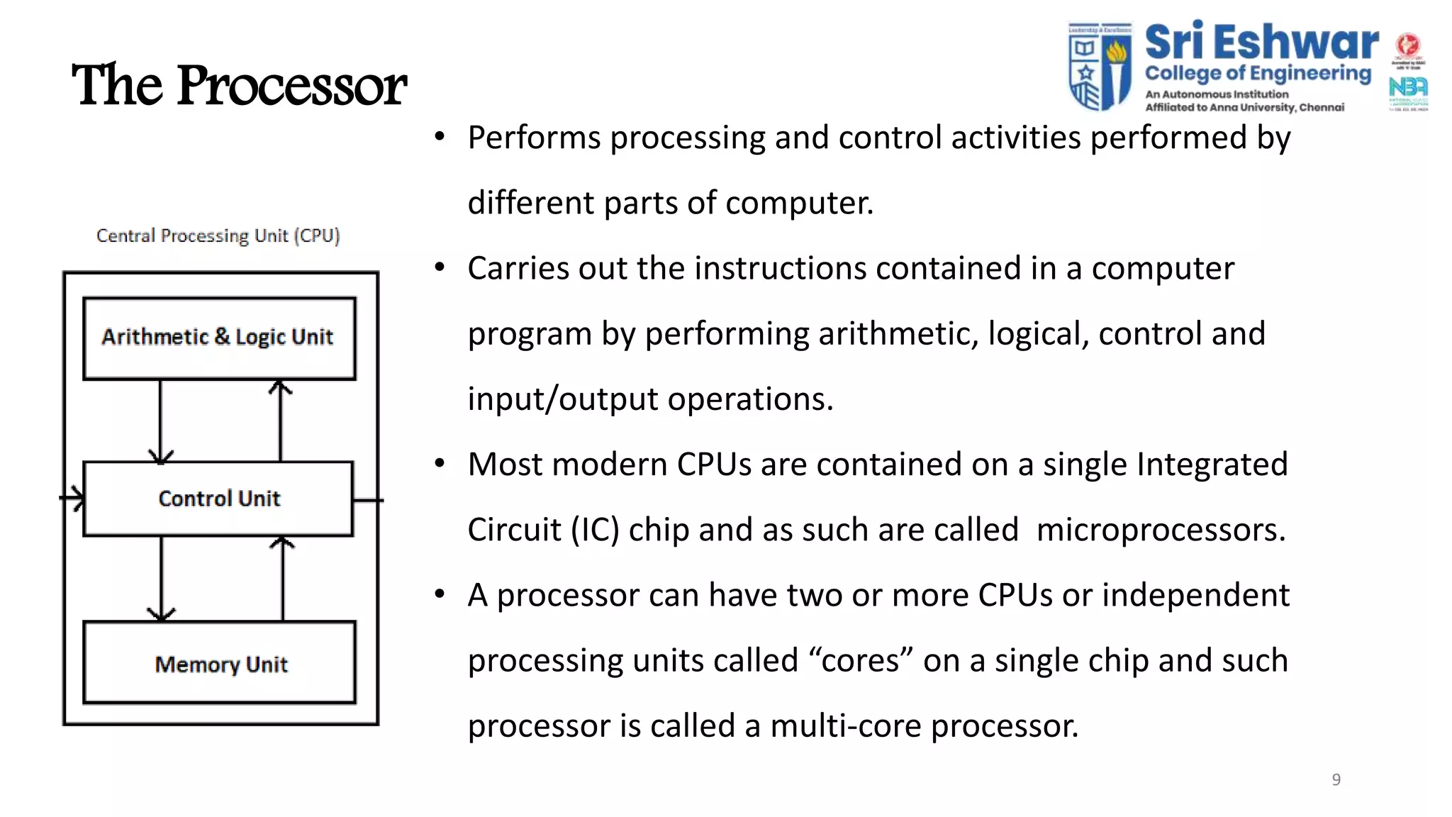 9
The Processor
9
• Performs processing and control activities performed by
different parts of computer.
• Carries out the instructions contained in a computer
program by performing arithmetic, logical, control and
input/output operations.
• Most modern CPUs are contained on a single Integrated
Circuit (IC) chip and as such are called microprocessors.
• A processor can have two or more CPUs or independent
processing units called “cores” on a single chip and such
processor is called a multi-core processor.
 