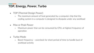 TDP, Energy, Power, Turbo
● TDP (Thermal Design Power)
○ The maximum amount of heat generated by a computer chip that the
cooling system in a computer is designed to dissipate under any workload
● Max or Peak Power
○ Maximum power that can be consumed by CPU, at highest frequency of
operation
● Turbo Mode
○ Boost frequency – overclock for short period of time to handle bust of
workload activity
 