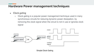 Hardware Power management techniques
● Clock gating
○ Clock gating is a popular power management technique used in many
synchronous circuits for reducing dynamic power dissipation, by
removing the clock signal when the circuit is not in use or ignores clock
signal
Simple Clock Gating
 