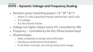DVFS – Dynamic Voltage and Frequency Scaling
● Dynamic power (switching power) = C * V2 * A * f
○ where C is the capacitance being switched per clock cycle
○ V is voltage
○ A is the Activity Factor
● Voltage has higher impact (since V2), controlled by VRs
● Frequency – controlled by the PLL (Phase locked loop)
● Disadvantages:
○ Adds complexity to design and verification
○ Introduces performance fluctuations
○ If not done correctly, can end up using more energy
 