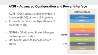 ACPI – Advanced Configuration and Power Interface
● ACPI - Open standard, implemented in
firmware (BIOS) of most x86 systems
● Abstracts hardware configurations and
presents to OS
● OSPM – OS-directed Power Manager
controls power states
● OSPM calls ACPI to manage power
states
OSPM
ACPI
 