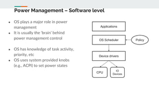 Power Management – Software level
● OS plays a major role in power
management
● It is usually the ‘brain’ behind
power management control
● OS has knowledge of task activity,
priority, etc
● OS uses system provided knobs
(e.g., ACPI) to set power states
Applications
OS Scheduler Policy
CPU
Device drivers
IO
Devices
 