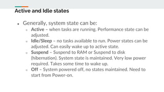 Active and Idle states
● Generally, system state can be:
○ Active – when tasks are running. Performance state can be
adjusted.
○ Idle/Sleep – no tasks available to run. Power states can be
adjusted. Can easily wake up to active state.
○ Suspend – Suspend to RAM or Suspend to disk
(hibernation). System state is maintained. Very low power
required. Takes some time to wake up.
○ Off – System powered off, no states maintained. Need to
start from Power-on.
 