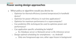 Power saving design approaches
● What policy or algorithm would you devise to:
○ Optimize for thermal efficiency (control temperature) in handheld
device?
○ Optimize for power efficiency in real time applications?
○ Optimize for maximum performance in a supercomputer?
○ Can predictive (ML techniques) be used to optimize power and
performance?
○ Can application specific scheduling be helpful?
■ Ex: Database server vs Network server vs DL inference server
○ Design optimal scheduling for smartphones – ex. Android?
■ Only one foreground app runs, other apps frozen in background
 