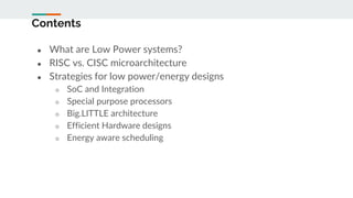 Contents
● What are Low Power systems?
● RISC vs. CISC microarchitecture
● Strategies for low power/energy designs
○ SoC and Integration
○ Special purpose processors
○ Big.LITTLE architecture
○ Efficient Hardware designs
○ Energy aware scheduling
 