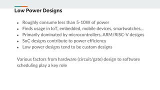 Low Power Designs
● Roughly consume less than 5-10W of power
● Finds usage in IoT, embedded, mobile devices, smartwatches,..
● Primarily dominated by microcontrollers, ARM/RISC-V designs
● SoC designs contribute to power efficiency
● Low power designs tend to be custom designs
Various factors from hardware (circuit/gate) design to software
scheduling play a key role
 