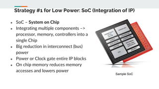 Strategy #1 for Low Power: SoC (Integration of IP)
● SoC – System on Chip
● Integrating multiple components –>
processor, memory, controllers into a
single Chip
● Big reduction in interconnect (bus)
power
● Power or Clock gate entire IP blocks
● On chip memory reduces memory
accesses and lowers power
Sample SoC
 