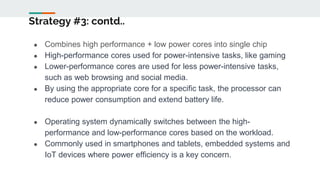 Strategy #3: contd..
● Combines high performance + low power cores into single chip
● High-performance cores used for power-intensive tasks, like gaming
● Lower-performance cores are used for less power-intensive tasks,
such as web browsing and social media.
● By using the appropriate core for a specific task, the processor can
reduce power consumption and extend battery life.
● Operating system dynamically switches between the high-
performance and low-performance cores based on the workload.
● Commonly used in smartphones and tablets, embedded systems and
IoT devices where power efficiency is a key concern.
 
