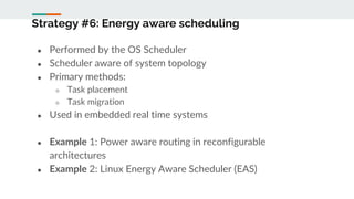 Strategy #6: Energy aware scheduling
● Performed by the OS Scheduler
● Scheduler aware of system topology
● Primary methods:
○ Task placement
○ Task migration
● Used in embedded real time systems
● Example 1: Power aware routing in reconfigurable
architectures
● Example 2: Linux Energy Aware Scheduler (EAS)
 