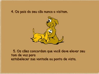 4. Os pais do seu cão nunca o visitam.    5. Os cães concordam que você deve elevar seu tom de voz para estabelecer sua vontade ou ponto de vista.   