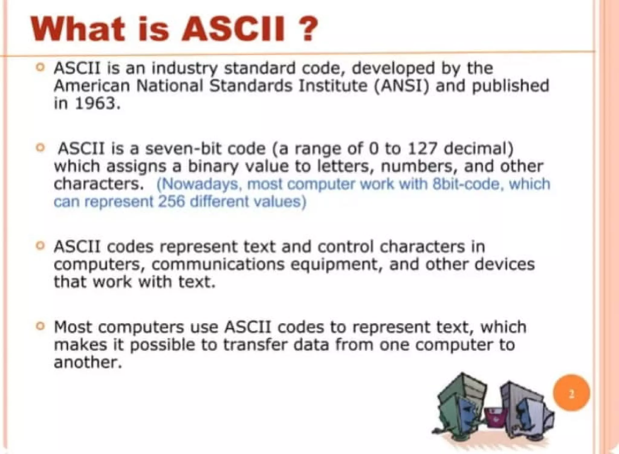 What is ASCII ?
ASCII Is an Industry standard c:ode, developed by the
American National Standards Institute (ANSI) and published
In 1963.
ASCII is a seven-bit code (a range of O to 127 decimal)
which assigns a binary value to letters, numbers, and other
characters. (Nowadays most computer work with 6bit-code. which
can represent 256 different values)
ASCII codes represent text and control characters In
computers, communications equipment, and other devices
that work with text.
o Most computers use ASCll codes to represent text, which
makes It possible to transfer data from one computer to
another.
 