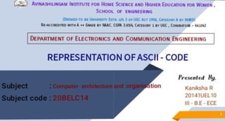 (~) AVINASHILINGAM INSTITUTE FOR HoME SclENCE AND HIGHER EDUCATION FOR WOMEN ,
SCHOOL Of ENGINEERING
DnMED TO If UNllt "l'I £ 10 U/S 3 o• JGC Ar l~ Cnl A •• ►IH!D)
AE-ACCJl£011E> W!THA++ lilw>E IV IIMC. CGPA 16~, CMIGORI' I avUGC, COIMI.VOIIE - 641043
DEPARTMENT OF ELECTRONICS AND COMMUNICATION ENGINEERING
REPRESENTATION OFASCII - CODE
Presenlcd By.
Kaniksha R
20141UEL10
Ill - B.E- ECE
 