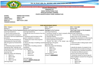 SCHOOLS DIVISION OFFICE
MARIKINA CITY
WEEKLY INSTRUCTIONAL PLAN
MODULAR DISTANCE LEARNING
FOURTH-QUARTER WEEKLY HOME LEARNING PLAN
SCHOOL: NANGKA HIGH SCHOOL
TEACHER: GIRLIE C. CAO
GRADE LEVELS: GRADE 11
Week 5-8: MAY 9-June 3, 2022
TEACHER SCHEDULE:
FOOD AND BEVERAGE SERVICE
MELC : Week 5 MELC : Week 6 MELC : Week 7 MELC : Week 8&9
Module 5:
Clear Out Room Service Equipment
Learning Competency:
1. Discuss how to present the
guest’s accounts for accuracy in
accordance with the establishment
procedure.
2. Enumerate the procedures in
taking away the tray and trolley
after the guest has finished their
meal.
3. Follow the proper procedure in
clearing the floor, cleaning, and
clearing dirty trays and returning it
to the service area.
Learning Tasks:
Read and analyze the following:
▪ What’s In
▪ What’s New
▪ What is It
▪ What I Can Do
Learning Output:
Module 6:
Receive and Handle Guests Complaints
Learning Competency:
1 Identify the issue of concerns from the
guests.
2. Familiarize with the details of the
guests’ complaints or concerns.
3. Analyze the reason why do guests
complain?
4. Discuss the steps in handling customer
complaints.
5. Show skills in handling customer
complaints.
Learning Tasks:
▪ What’s In
▪ What’s New
▪ What is It
▪ Assessment
Learning Output
Answer in WHAT’S I Know and
ASSESSMENT
Module 7:
Apologize to the Customer
Learning Competency:
1. Familiarize oneself on how to properly offer
sincere apology to the guest by:
A. Showing empathy
B. Avoid excuses or blaming others.
C. Express gratitude to the guest.
2. Practice the skills in the proper way of
apologizing to the guests
Learning Tasks:
Read and analyze the following:
▪ What’s In
▪ What’s New
▪ What is It
▪ What I Can Do
Learning Output:
Answer in ASSESSMENT
Module 8&9:
Take Proper Action on the Complaint
Record Complaint
Learning Competency:
1. . Discuss the procedure on Taking
proper action on the complaint.
2. Explain the procedures in informing the
right person or department for proper
action.
3. Show the skills in taking proper action
on the complaint.
1.Identify the details of complaint to be
documented and recorded according to
the establishment standards procedures.
2. Describe the different person’s
concerns and record action taken.
3. Familiarize oneself on how to log and
collate feedback received from the guests
Learning Tasks:
▪ What’s In
▪ What’s New
▪ What is It
 