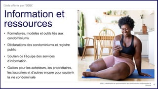 6
• Formulaires, modèles et outils liés aux
condominiums
• Déclarations des condominiums et registre
public
• Soutien de l’équipe des services
d’information
• Guides pour les acheteurs, les propriétaires,
les locataires et d’autres encore pour soutenir
la vie condominiale
Information et
ressources
OOSC | Mobilisation et autonomisation des communautés condominiales de
l’Ontario
L’aide offerte par l’OOSC
 