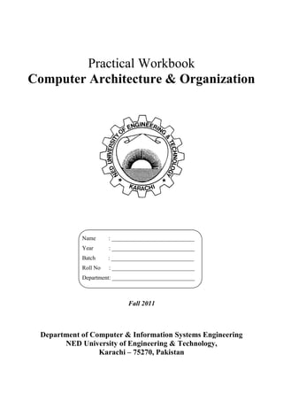 Practical Workbook
Computer Architecture & Organization
Fall 2011
Department of Computer & Information Systems Engineering
NED University of Engineering & Technology,
Karachi – 75270, Pakistan
Name : _____________________________
Year : _____________________________
Batch : _____________________________
Roll No : _____________________________
Department: _____________________________
 