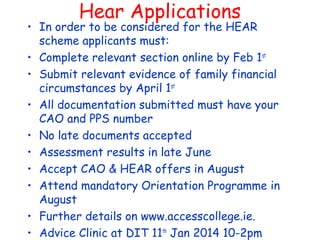 Hear Applications
• In order to be considered for the HEAR
scheme applicants must:
• Complete relevant section online by Feb 1st
• Submit relevant evidence of family financial
circumstances by April 1st
• All documentation submitted must have your
CAO and PPS number
• No late documents accepted
• Assessment results in late June
• Accept CAO & HEAR offers in August
• Attend mandatory Orientation Programme in
August
• Further details on www.accesscollege.ie.
• Advice Clinic at DIT 11th
Jan 2014 10-2pm
 