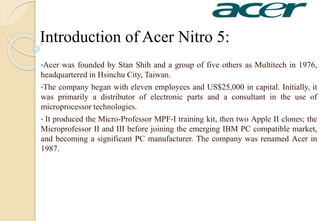 Introduction of Acer Nitro 5:
•Acer was founded by Stan Shih and a group of five others as Multitech in 1976,
headquartered in Hsinchu City, Taiwan.
•The company began with eleven employees and US$25,000 in capital. Initially, it
was primarily a distributor of electronic parts and a consultant in the use of
microprocessor technologies.
• It produced the Micro-Professor MPF-I training kit, then two Apple II clones; the
Microprofessor II and III before joining the emerging IBM PC compatible market,
and becoming a significant PC manufacturer. The company was renamed Acer in
1987.
 