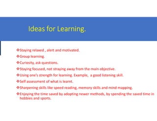 Ideas for Learning.
Staying relaxed , alert and motivated.
Group learning.
Curiosity, ask questions.Curiosity, ask questions.
Staying focused, not straying away from the main objective.
Using one’s strength for learning. Example, a good listening skill.
Self assessment of what is learnt.
Sharpening skills like speed reading, memory skills and mind mapping.
Enjoying the time saved by adopting newer methods, by spending the saved time in
hobbies and sports.
Ideas for Learning.
Staying relaxed , alert and motivated.
Staying focused, not straying away from the main objective.
Using one’s strength for learning. Example, a good listening skill.
Sharpening skills like speed reading, memory skills and mind mapping.
Enjoying the time saved by adopting newer methods, by spending the saved time in
 