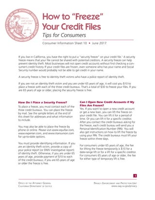 How to “Freeze”
Your Credit Files
Tips for Consumers
Consumer Information Sheet 10 • June 2017
If you live in California, you have the right to put a “security freeze” on your credit file.1
A security
freeze means that your file cannot be shared with potential creditors. A security freeze can help
prevent identity theft. Most businesses will not open credit accounts without first checking a con-
sumer’s credit history. If your credit files are frozen, even someone who has your name and Social
Security number would probably not be able to get credit in your name.
A security freeze is free to identity theft victims who have a police report of identity theft.
If you are not an identity theft victim and you are under 65 years of age, it will cost you $10 to
place a freeze with each of the three credit bureaus. That’s a total of $30 to freeze your files. If you
are 65 years of age or older, placing the security freeze is free.
	
How Do I Place a Security Freeze?
To place a freeze, you must contact each of the
three credit bureaus. You can place the freeze
by mail. See the sample letters at the end of
this sheet for addresses and what information
to include.
You may also be able to place the freeze by
phone or online. Please visit www.equifax.com,
www.experian.com, and www.transunion.com
for up-to-date options.
You must provide identifying information. If you
are an identity theft victim, provide a copy of
your police report (or DMV investigative report)
of identity theft. Otherwise, if you are under 65
years of age, provide payment of $10 to each
of the credit bureaus; if you are 65 years of age
or older the freeze is free.
Can I Open New Credit Accounts if My
Files Are Frozen?
Yes. If you want to open a new credit account
or get a new loan, you can lift the freeze on
your credit file. You can lift it for a period of
time. Or you can lift it for a specific creditor.
After you contact the credit bureaus asking for
the freeze, each credit bureau will send you a
Personal Identification Number (PIN). You will
also get instructions on how to lift the freeze by
using your PIN. The credit bureaus must lift your
freeze within three days.
For consumers under 65 years of age, the fee
for lifting the freeze temporarily is $10 for a
date-range lift or for a lift for a specific creditor.
For consumers 65 years of age or older, the fee
for either type of temporary lift is free.
1
Office Of the AttOrney GenerAl
cAlifOrniA DepArtment Of Justice
privAcy enfOrcement AnD prOtectiOn unit
www.oag.ca.gov/privacy
 