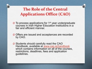 The Role of the Central
Applications Office (CAO)
O To process applications for 1st year undergraduate
courses in Irish Higher Education Institutions in a
fair and efficient manner.
O Offers are issued and acceptances are recorded
by CAO.
O Students should carefully read the CAO
Handbook, available at www.cao.ie/handbook
which contains information on all of the courses,
restrictions, deadlines, fees and application
guidelines.
 