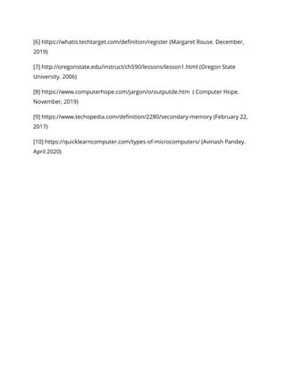 [6] https://whatis.techtarget.com/definition/register (Margaret Rouse. December, 
2019) 
[7] http://oregonstate.edu/instruct/ch590/lessons/lesson1.html (Oregon State 
University. 2006) 
[8] https://www.computerhope.com/jargon/o/outputde.htm ( Computer Hope. 
November, 2019) 
[9] https://www.techopedia.com/definition/2280/secondary-memory (February 22, 
2017) 
[10] https://quicklearncomputer.com/types-of-microcomputers/ (Avinash Pandey. 
April 2020) 
 