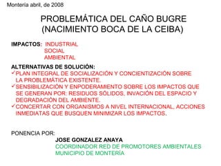 Montería abril, de 2008

PROBLEMÁTICA DEL CAÑO BUGRE
(NACIMIENTO BOCA DE LA CEIBA)
IMPACTOS: INDUSTRIAL
SOCIAL
AMBIENTAL
ALTERNATIVAS DE SOLUCIÓN:
PLAN INTEGRAL DE SOCIALIZACIÓN Y CONCIENTIZACIÓN SOBRE
LA PROBLEMÁTICA EXISTENTE.
SENSIBILIZACIÓN Y ENPODERAMIENTO SOBRE LOS IMPACTOS QUE
SE GENERAN POR: RESIDUOS SÓLIDOS, INVACIÓN DEL ESPACIO Y
DEGRADACIÓN DEL AMBIENTE.
CONCERTAR CON ORGANISMOS A NIVEL INTERNACIONAL, ACCIONES
INMEDIATAS QUE BUSQUEN MINIMIZAR LOS IMPACTOS.
PONENCIA POR:
JOSE GONZALEZ ANAYA
COORDINADOR RED DE PROMOTORES AMBIENTALES
MUNICIPIO DE MONTERÍA

 