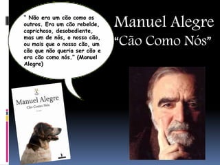 Manuel Alegre
“Cão Como Nós”
“ Não era um cão como os
outros. Era um cão rebelde,
caprichoso, desobediente,
mas um de nós, o nosso cão,
ou mais que o nosso cão, um
cão que não queria ser cão e
era cão como nós.” (Manuel
Alegre)
 