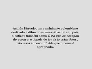 Andrés Hurtado, um caminhante colombiano dedicado a difundir as maravilhas de seu pais, o batizou também como O  rio que se escapou do paraiso , e depois de ter visto estas fotos, não resta a menor dúvida que o nome é apropriado. 
