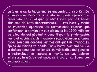 La Sierra de la Macarena se encuentra a 225 Km. De Villavicencio. Durante el vuelo se puede apreciar el recorrido del Guatiquía y otros ríos por las bellas planicies de este departamento.   Tras hora y media de recorrido aparecen las formaciones rocosas que conforman la serranía y que alcanzan los 1200 millones de años de antigüedad y constituyen la prolongación hacia el occidente del llamado escudo Guayanés, cuyas rocas son consideradas las mas antiguas del mundo. La época de visitas va desde Junio hasta Noviembre.   Se la define como uno de los sitios más bellos del planeta, la naturaleza se impone a través de sus colores intensos, la música del agua, su flora y  su fauna son incomparables . 