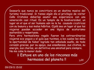 Desearía que nunca se convirtiera en un destino masivo del turismo tradicional. Si tienes algún día el privilegio de visitar Caño Cristales deberías asumir esa experiencia con una veneración casi ritual. Es un templo de la biodiversidad, un lugar en el que el ser humano aún no le ha  causado cicatrices con su basura y sus malos hábitos. Ojalá sea un lugar al que los viajeros puedan acceder en una lógica de ecoturismo sostenible y respetuosa. Pero otro hermosísimo regalo fueron los extraordinarios viajeros eco yoguis y el guía que tuvimos, a los cuales les debo la oportunidad de haber logrado tan anhelado sueño, de todo corazón gracias, por su apoyo, sus enseñanzas, sus chistes, su energía, sus charlas, en definitiva una amistad para siempre.  No me cabe la menor duda:  ¡¡ Estuve en uno de los rincones más hermosos del planeta !!  Loly 09/29/11   15:01 