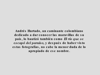 Andrés Hurtado, un caminante colombiano dedicado a dar conocer las maravillas de su país, lo bautizó también como El río que se escapó del paraíso , y después de haber visto estas fotografías, no cabe la menor duda de lo apropiado de ese nombre.