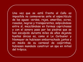 Una vez que se está frente al Caño es imposible no conmoverse ante el espectáculo de las aguas: verdes, rojos, amarillos, ocres, rosados, negros y transparentes, salpicándose entre sí, mezclándose en formas caprichosas y con el sonoro paso por las piedras que se han esculpido durante miles de años dejando huellas únicas es, como si Le Corbusier y Niemayer se hubiesen emborrachado juntos y en medio de su carnaval de  caipirinhas , hubiesen mandado construir un spa en mitad del trópico.  