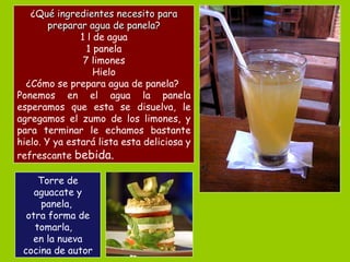 ¿ Qué ingredientes necesito para preparar agua de panela? 1 l de agua 1 panela 7 limones Hielo ¿Cómo se prepara agua de panela?  Ponemos en el agua la panela esperamos que esta se disuelva, le agregamos el zumo de los limones, y para terminar le echamos bastante hielo. Y ya estará lista esta deliciosa y refrescante  bebida.  Torre de aguacate y panela,  otra forma de tomarla,  en la nueva cocina de autor 
