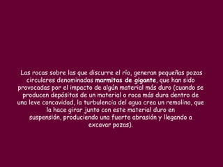 Las rocas sobre las que discurre el río, generan pequeñas pozas
   circulares denominadas marmitas de gigante, que han sido
provocadas por el impacto de algún material más duro (cuando se
  producen depósitos de un material o roca más dura dentro de
una leve concavidad, la turbulencia del agua crea un remolino, que
          la hace girar junto con este material duro en
    suspensión, produciendo una fuerte abrasión y llegando a
                          excavar pozas).
 